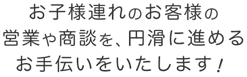 お子様連れのお客様の営業や商談を、円滑に進めるお手伝いをいたします！